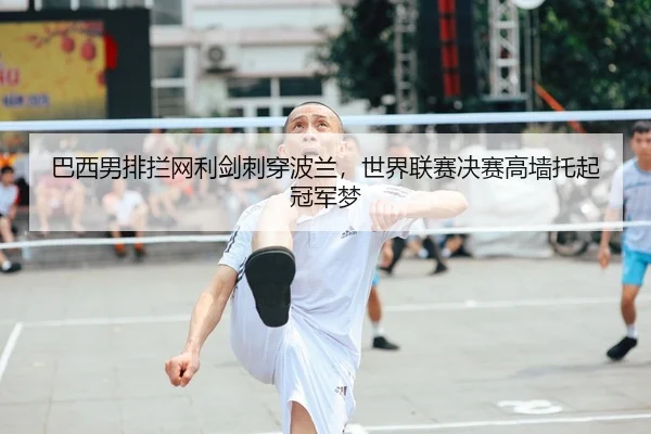巴西男排拦网利剑刺穿波兰，世界联赛决赛高墙托起冠军梦
