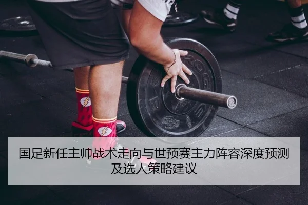 国足新任主帅战术走向与世预赛主力阵容深度预测及选人策略建议